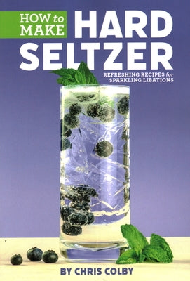 How to Make Hard Seltzer: Refreshing Recipes for Sparkling Libations by Colby, Chris