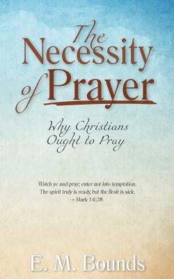 The Necessity of Prayer: Why Christians Ought to Pray by Bounds, Edward M.