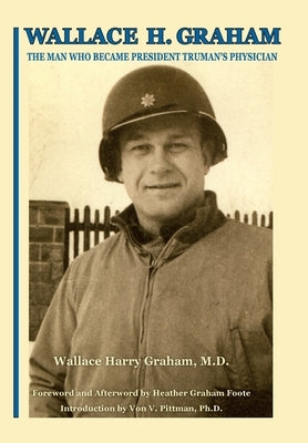 Wallace H. Graham: The Man Who Became President Truman's Physician by Graham, Wallace Harry