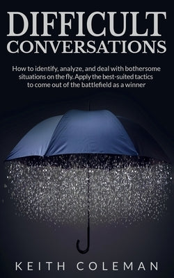 Difficult Conversations: How to identify, analyze, and deal with bothersome situations on the fly. Apply the best-suited tactics to come out of by Coleman, Keith
