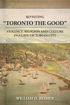 Revisiting Toronto the Good: Violence, Religion and Culture in a Late Victorian City by Reimer, William D.