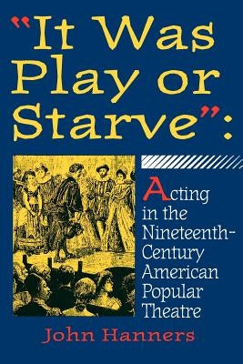 "it Was Play or Starve": Acting in the Nineteenth-Century American Popular Theatre by Hanners, John