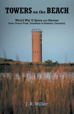 Towers on the Beach: World War II Spies and Heroes from Ocean View, Delaware to Bremen, Germany by Miller, J. R.