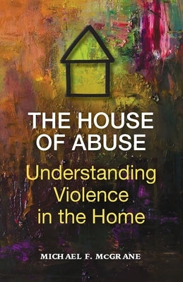 The House of Abuse Understanding Violence In the Home by McGrane, Michael F.