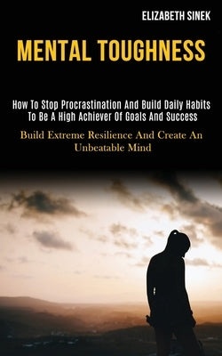 Mental Toughness: How to Stop Procrastination and Build Daily Habits to Be a High Achiever of Goals and Success (Build Extreme Resilienc by Sinek, Elizabeth