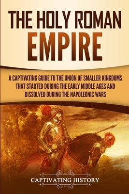The Holy Roman Empire: A Captivating Guide to the Union of Smaller Kingdoms That Started During the Early Middle Ages and Dissolved During th by History, Captivating