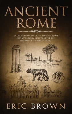 Ancient Rome: A Concise Overview of the Roman History and Mythology Including the Rise and Fall of the Roman Empire by Brown, Eric