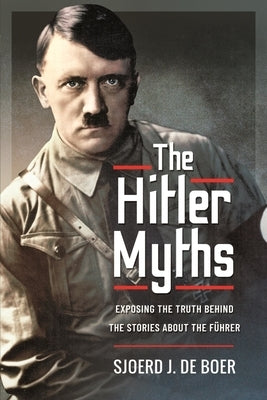 The Hitler Myths: Exposing the Truth Behind the Stories about the Führer by J. de Boer, Sjoerd