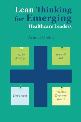 Lean Thinking for Emerging Healthcare Leaders: How to Develop Yourself and Implement Process Improvements by Orelio, Arnout