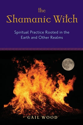 The Shamanic Witch: Spiritual Practice Rooted in the Earth and Other Realms by Wood, Gail