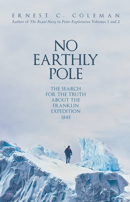 No Earthly Pole: The Search for the Truth about the Franklin Expedition 1845 by Coleman, Ernest C.
