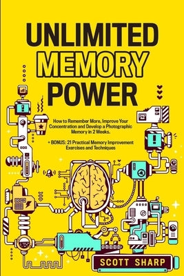 Unlimited Memory Power: How to Remember More, Improve Your Concentration and Develop a Photographic Memory in 2 Weeks. + BONUS: 21 Practical M by Sharp, Scott