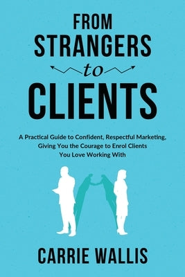 From Strangers to Clients: A practical Guide to Confident, Respectful Marketing, Giving You the Courage to Enrol Clients You Love Working With by Wallis, Carrie