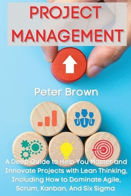 Project Management: A Deep Guide to Help You Master and Innovate Projects with Lean Thinking, Including How to Dominate Agile, Scrum, Kanb by Brown, Peter