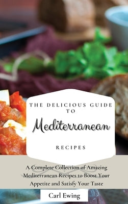 The Delicious Guide to Mediterranean Recipes: A Complete Collection of Amazing Mediterranean Recipes to Boost Your Appetite and Satisfy Your Taste by Ewing, Carl