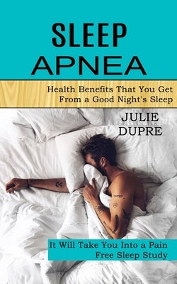 Sleep Apnea: Health Benefits That You Get From a Good Night's Sleep (It Will Take You Into a Pain Free Sleep Study) by Dupre, Julie