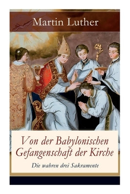 Von der Babylonischen Gefangenschaft der Kirche - Die wahren drei Sakramente: Eine der reformatorischen Hauptschriften: Die Anzahl der sieben altgläub by Luther, Martin