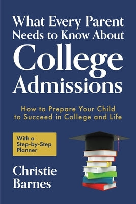 What Every Parent Needs to Know about College Admissions: How to Prepare Your Child to Succeed in College and Life&#9472;with a Step-By Step Planner by Barnes, Christie