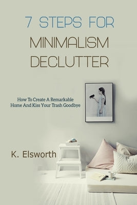 7 Steps For Minimalism Declutter: How To Create A Remarkable Home And Kiss Your Trash Goodbye by Elsworth, Renae K.