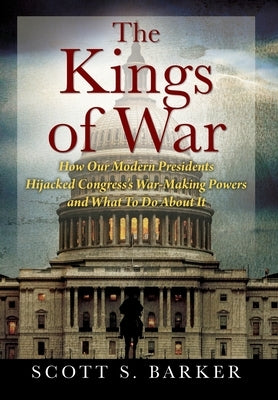 The Kings of War: How Our Modern Presidents Hijacked Congress's War-Making Powers and What To Do About It by Barker, Scott S.
