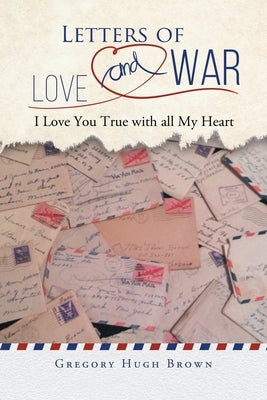 Letters of Love and War: I Love You True with all My Heart by Gregory Hugh Brown