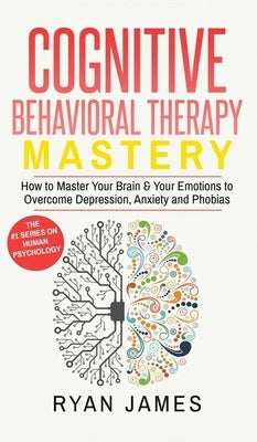 Cognitive Behavioral Therapy: Mastery- How to Master Your Brain & Your Emotions to Overcome Depression, Anxiety and Phobias (Cognitive Behavioral Th by James, Ryan