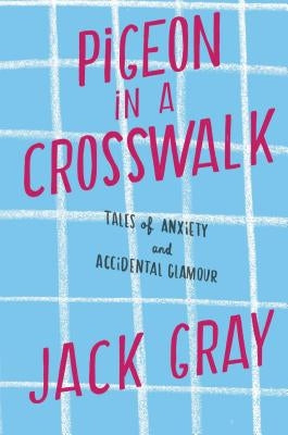 Pigeon in a Crosswalk: Tales of Anxiety and Accidental Glamour by Gray, Jack