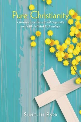 Pure Christianity: Christianity Without Total Depravity and with Fulfilled Eschatology by Park, Sung-In