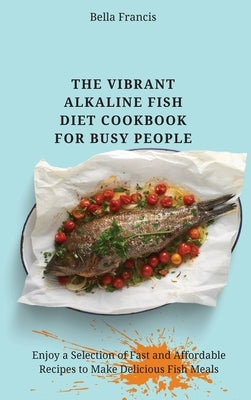 The Vibrant Alkaline Fish Diet Cookbook for Busy People: Enjoy a Selection of Fast and Affordable Recipes to Make Delicious Fish Meals by Francis, Bella