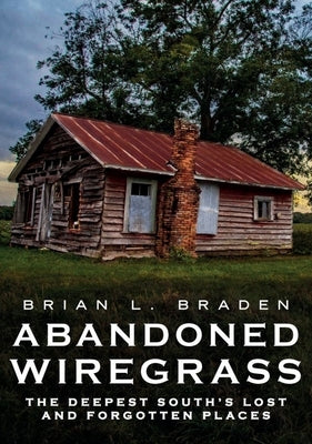 Abandoned Wiregrass: The Deepest South's Lost and Forgotten Places by Braden, Brian L.
