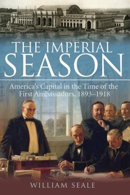 The Imperial Season: America's Capital in the Time of the First Ambassadors, 1893-1918 by Seale, William