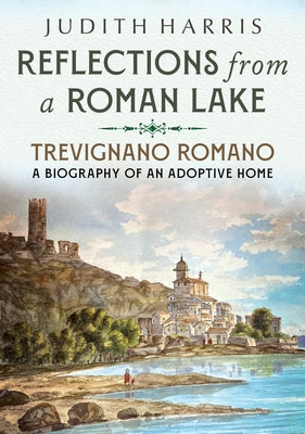 Reflections from a Roman Lake: Trevignano Romano, a Biography of an Adoptive Home by Harris, Judith