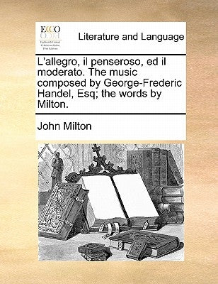 L'Allegro, Il Penseroso, Ed Il Moderato. the Music Composed by George-Frederic Handel, Esq; The Words by Milton. by Milton, John