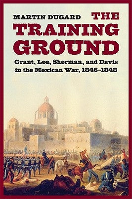 The Training Ground: Grant, Lee, Sherman, and Davis in the Mexican War, 1846-1848 by Dugard, Martin