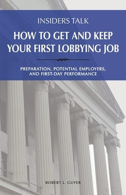 Insiders Talk: How to Get and Keep Your First Lobbying Job: Preparation, Potential Employers, and First-Day Performance by Guyer, Robert L.