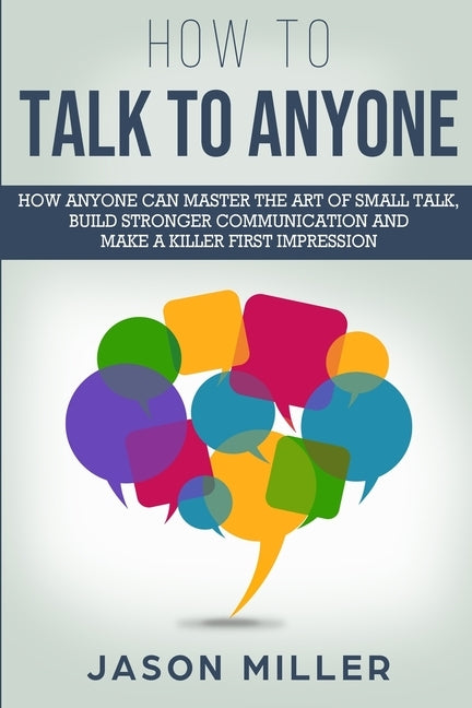 How to Talk to Anyone: How Anyone Can Master the Art of Small Talk, Build Stronger Communication and Make a Killer First Impression by Miller, Jason