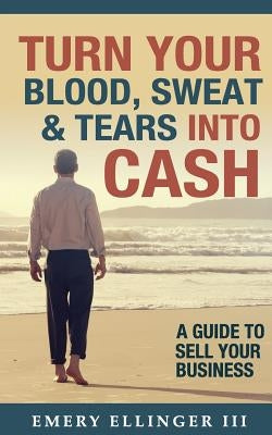 Turn Your Blood, Sweat & Tears Into Cash: A Guide To Sell Your Business by Ellinger III, Emery