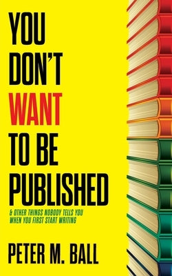 You Don't Want to Be Published (and Other Things Nobody Tells You When You First Start Writing) by Ball, Peter M.