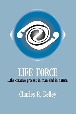 Life Force... the Creative Process in Man and in Nature by Kelley, Charles R.