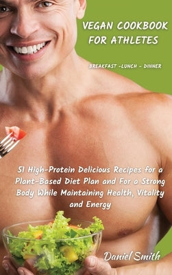 VEGAN COOKBOOK FOR ATHLETES Breakfast - Lunch - Dinner: 51 High-Protein Delicious Recipes for a Plant-Based Diet Plan and For a Strong Body While Main by Smith, Daniel
