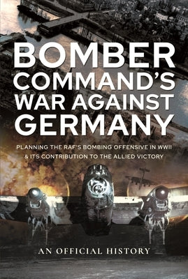 Bomber Command's War Against Germany: Planning the Raf's Bombing Offensive in WWII and Its Contribution to the Allied Victory by An Official History
