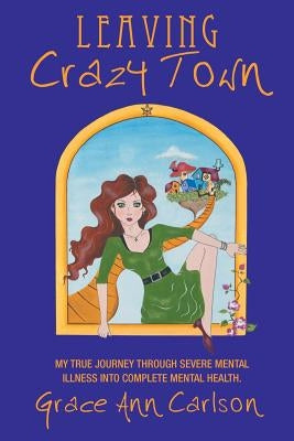 Leaving Crazy Town: My True Journey Through Severe Mental Illness Into Complete Mental Health. by Carlson, Grace Ann