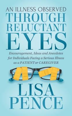 An Illness Observed Through Reluctant Eyes: Encouragement, Ideas and Anecdotes for Individuals Facing a Serious Illness as a Patient or Caregiver by Pence, Lisa