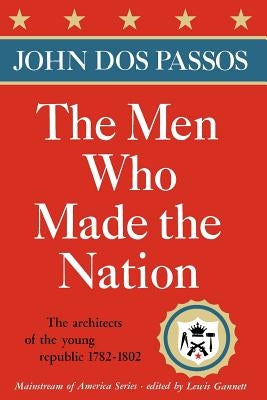 The Men Who Made the Nation: The Architects of the Young Republic 1782-1802 by Dos Passos, John