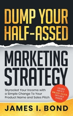 Dump Your Half-Assed Marketing Strategy: Skyrocket Your Income with a Simple Change to Your Product Name and Sales Pitch by Bond, James I.