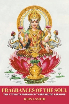 Fragrances of the Soul - The Attari Tradition of Therapeutic Perfume by Smith, John E.