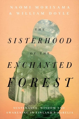 The Sisterhood of the Enchanted Forest: Sustenance, Wisdom, and Awakening in Finland's Karelia by Moriyama, Naomi