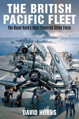 The British Pacific Fleet: The Royal Navy's Most Powerful Strike Force by Hobbs, David