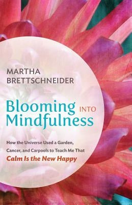 Blooming into Mindfulness: How the Universe Used a Garden, Cancer, and Carpools to Teach Me That Calm Is the New Happy by Brettschneider, Martha