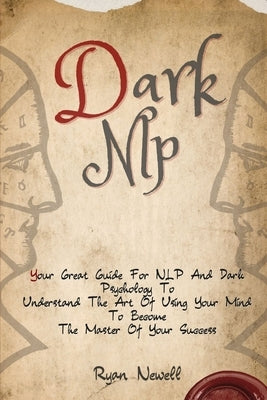 Dark NLP: Your Great Guide For NLP And Dark Psychology To Understand The Art Of Using Your Mind To Become The Master Of Your Suc by Newell, Ryan